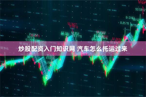 炒股配资入门知识网 汽车怎么托运过来