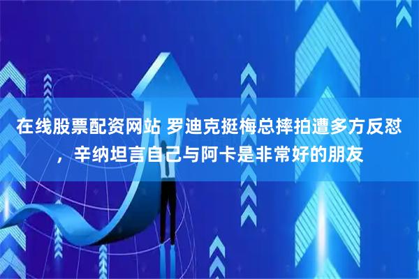 在线股票配资网站 罗迪克挺梅总摔拍遭多方反怼，辛纳坦言自己与阿卡是非常好的朋友