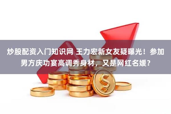 炒股配资入门知识网 王力宏新女友疑曝光！参加男方庆功宴高调秀身材，又是网红名媛？