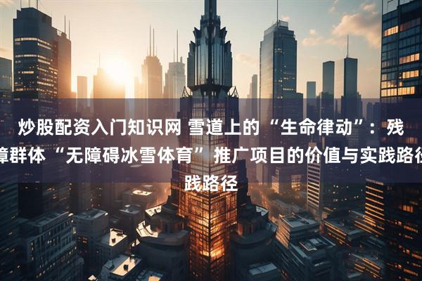 炒股配资入门知识网 雪道上的 “生命律动”:残障群体 “无障碍冰雪体育” 推广项目的价值与实践路径