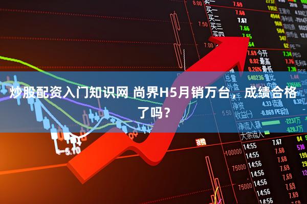 炒股配资入门知识网 尚界H5月销万台，成绩合格了吗？