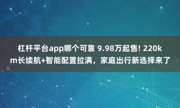杠杆平台app哪个可靠 9.98万起售! 220km长续航+智能配置拉满，家庭出行新选择来了