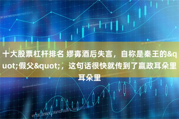 十大股票杠杆排名 嫪毐酒后失言，自称是秦王的"假父"，这句话很快就传到了嬴政耳朵里