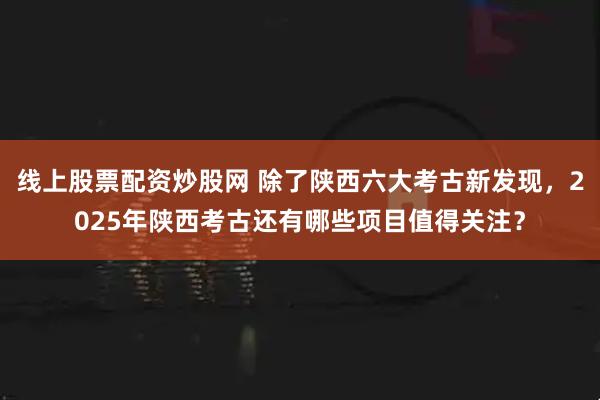 线上股票配资炒股网 除了陕西六大考古新发现,2025年陕西考古还有哪些项目值得关注?