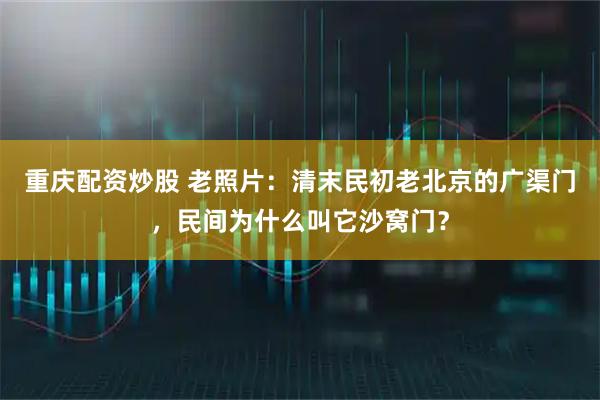 重庆配资炒股 老照片：清末民初老北京的广渠门，民间为什么叫它沙窝门？