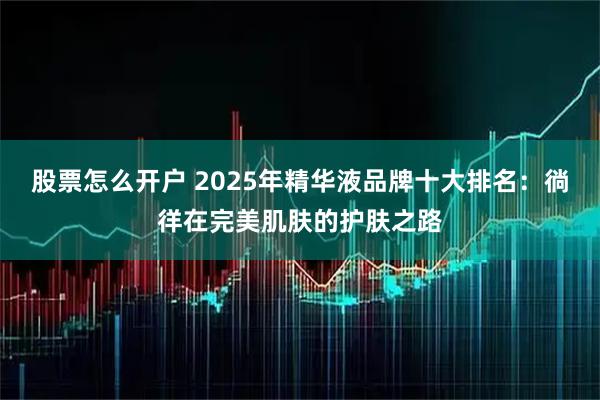 股票怎么开户 2025年精华液品牌十大排名：徜徉在完美肌肤的护肤之路