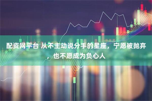 配资网平台 从不主动说分手的星座，宁愿被抛弃，也不愿成为负心人