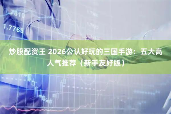 炒股配资王 2026公认好玩的三国手游：五大高人气推荐（新手友好版）