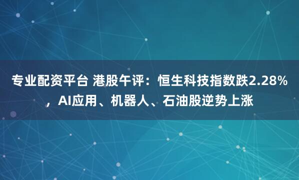 专业配资平台 港股午评：恒生科技指数跌2.28%，AI应用、机器人、石油股逆势上涨
