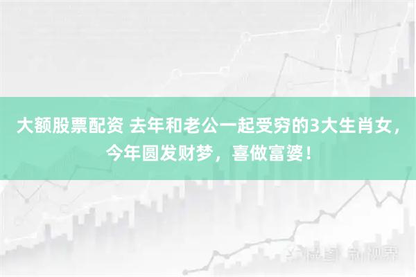 大额股票配资 去年和老公一起受穷的3大生肖女,今年圆发财梦,喜做富婆!