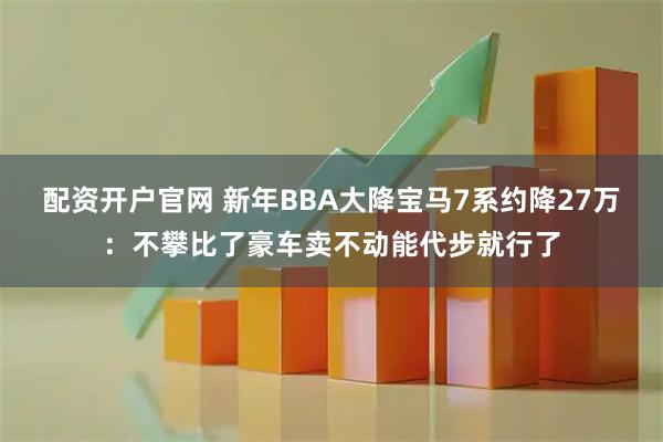 配资开户官网 新年BBA大降宝马7系约降27万:不攀比了豪车卖不动能代步就行了