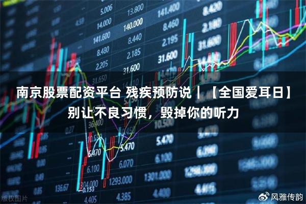 南京股票配资平台 残疾预防说|【全国爱耳日】别让不良习惯,毁掉你的听力