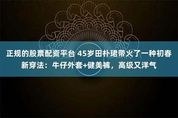 正规的股票配资平台 45岁田朴珺带火了一种初春新穿法:牛仔外套+健美裤,高级又洋气