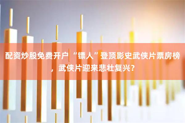 配资炒股免费开户 “镖人”登顶影史武侠片票房榜，武侠片迎来悲壮复兴？