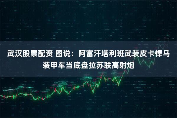 武汉股票配资 图说:阿富汗塔利班武装皮卡悍马装甲车当底盘拉苏联高射炮