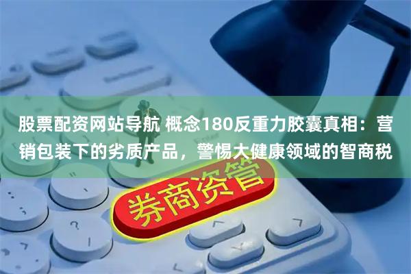 股票配资网站导航 概念180反重力胶囊真相:营销包装下的劣质产品,警惕大健康领域的智商税