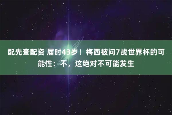 配先查配资 届时43岁！梅西被问7战世界杯的可能性：不，这绝对不可能发生