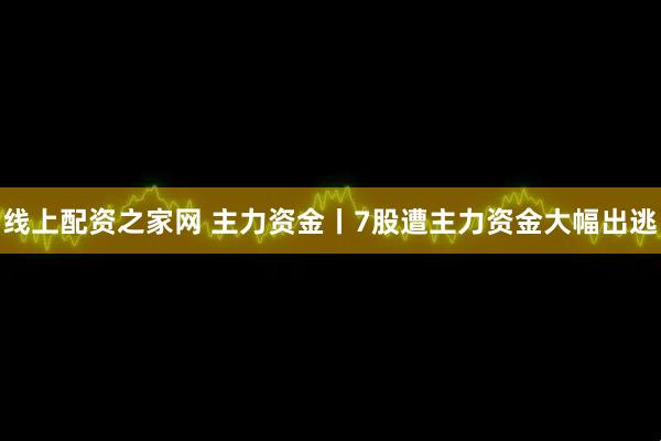 线上配资之家网 主力资金丨7股遭主力资金大幅出逃