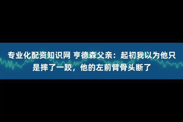 专业化配资知识网 亨德森父亲：起初我以为他只是摔了一跤，他的左前臂骨头断了