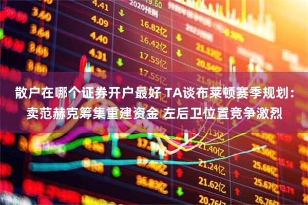 散户在哪个证券开户最好 TA谈布莱顿赛季规划：卖范赫克筹集重建资金 左后卫位置竞争激烈