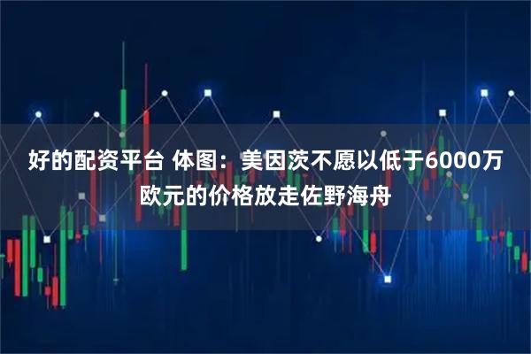 好的配资平台 体图：美因茨不愿以低于6000万欧元的价格放走佐野海舟