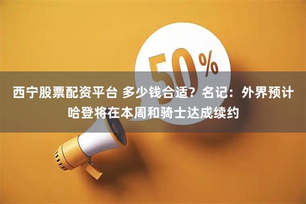 西宁股票配资平台 多少钱合适？名记：外界预计哈登将在本周和骑士达成续约