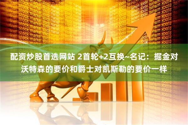 配资炒股首选网站 2首轮+2互换~名记:掘金对沃特森的要价和爵士对凯斯勒的要价一样
