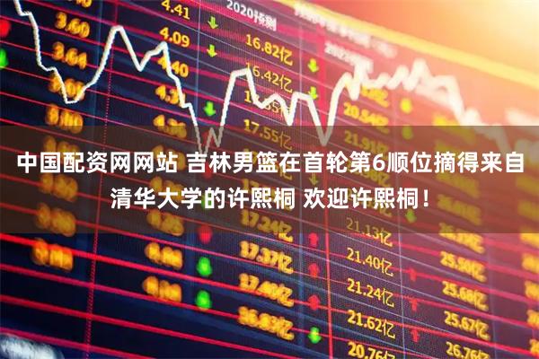 中国配资网网站 吉林男篮在首轮第6顺位摘得来自清华大学的许熙桐 欢迎许熙桐！
