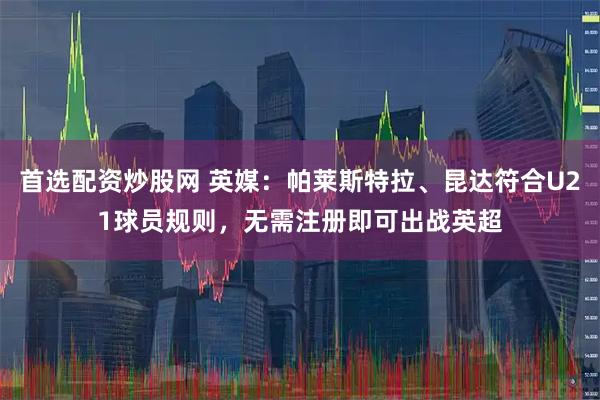 首选配资炒股网 英媒：帕莱斯特拉、昆达符合U21球员规则，无需注册即可出战英超